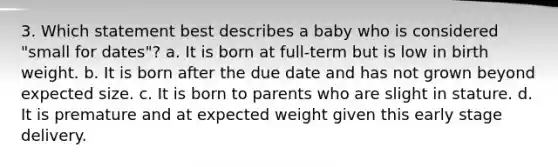 3. Which statement best describes a baby who is considered "small for dates"? a. It is born at full-term but is low in birth weight. b. It is born after the due date and has not grown beyond expected size. c. It is born to parents who are slight in stature. d. It is premature and at expected weight given this early stage delivery.