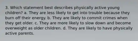 3. Which statement best describes physically active young children? a. They are less likely to get into trouble because they burn off their energy. b. They are likely to commit crimes when they get older. c. They are more likely to slow down and become overweight as older children. d. They are likely to have physically active parents.