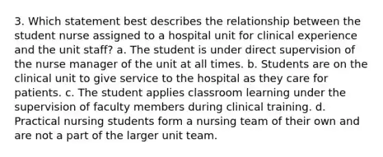 3. Which statement best describes the relationship between the student nurse assigned to a hospital unit for clinical experience and the unit staff? a. The student is under direct supervision of the nurse manager of the unit at all times. b. Students are on the clinical unit to give service to the hospital as they care for patients. c. The student applies classroom learning under the supervision of faculty members during clinical training. d. Practical nursing students form a nursing team of their own and are not a part of the larger unit team.