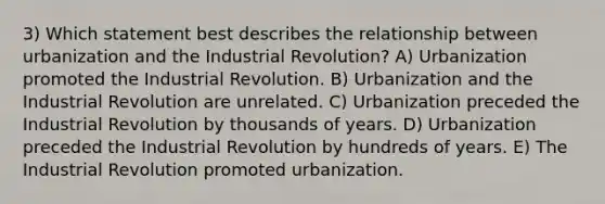 3) Which statement best describes the relationship between urbanization and the Industrial Revolution? A) Urbanization promoted the Industrial Revolution. B) Urbanization and the Industrial Revolution are unrelated. C) Urbanization preceded the Industrial Revolution by thousands of years. D) Urbanization preceded the Industrial Revolution by hundreds of years. E) The Industrial Revolution promoted urbanization.