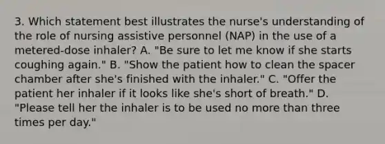 3. Which statement best illustrates the nurse's understanding of the role of nursing assistive personnel (NAP) in the use of a metered-dose inhaler? A. "Be sure to let me know if she starts coughing again." B. "Show the patient how to clean the spacer chamber after she's finished with the inhaler." C. "Offer the patient her inhaler if it looks like she's short of breath." D. "Please tell her the inhaler is to be used no more than three times per day."