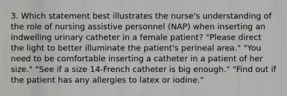 3. Which statement best illustrates the nurse's understanding of the role of nursing assistive personnel (NAP) when inserting an indwelling urinary catheter in a female patient? "Please direct the light to better illuminate the patient's perineal area." "You need to be comfortable inserting a catheter in a patient of her size." "See if a size 14-French catheter is big enough." "Find out if the patient has any allergies to latex or iodine."