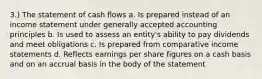 3.) The statement of cash flows a. Is prepared instead of an income statement under generally accepted accounting principles b. Is used to assess an entity's ability to pay dividends and meet obligations c. Is prepared from comparative income statements d. Reflects earnings per share figures on a cash basis and on an accrual basis in the body of the statement