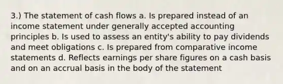 3.) The statement of cash flows a. Is prepared instead of an <a href='https://www.questionai.com/knowledge/kCPMsnOwdm-income-statement' class='anchor-knowledge'>income statement</a> under <a href='https://www.questionai.com/knowledge/kwjD9YtMH2-generally-accepted-accounting-principles' class='anchor-knowledge'>generally accepted accounting principles</a> b. Is used to assess an entity's ability to pay dividends and meet obligations c. Is prepared from comparative income statements d. Reflects earnings per share figures on a cash basis and on an accrual basis in the body of the statement