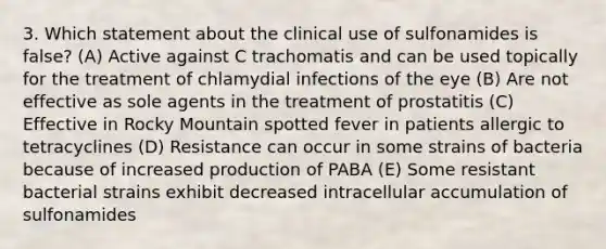 3. Which statement about the clinical use of sulfonamides is false? (A) Active against C trachomatis and can be used topically for the treatment of chlamydial infections of the eye (B) Are not effective as sole agents in the treatment of prostatitis (C) Effective in Rocky Mountain spotted fever in patients allergic to tetracyclines (D) Resistance can occur in some strains of bacteria because of increased production of PABA (E) Some resistant bacterial strains exhibit decreased intracellular accumulation of sulfonamides