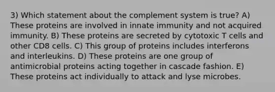 3) Which statement about the complement system is true? A) These proteins are involved in innate immunity and not acquired immunity. B) These proteins are secreted by cytotoxic T cells and other CD8 cells. C) This group of proteins includes interferons and interleukins. D) These proteins are one group of antimicrobial proteins acting together in cascade fashion. E) These proteins act individually to attack and lyse microbes.