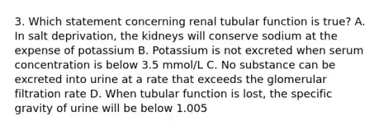 3. Which statement concerning renal tubular function is true? A. In salt deprivation, the kidneys will conserve sodium at the expense of potassium B. Potassium is not excreted when serum concentration is below 3.5 mmol/L C. No substance can be excreted into urine at a rate that exceeds the glomerular filtration rate D. When tubular function is lost, the specific gravity of urine will be below 1.005