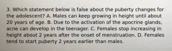 3. Which statement below is false about the puberty changes for the adolescent? A. Males can keep growing in height until about 20 years of age. B. Due to the activation of the apocrine glands, acne can develop in the teenager. C. Females stop increasing in height about 2 years after the onset of menstruation. D. Females tend to start puberty 2 years earlier than males.