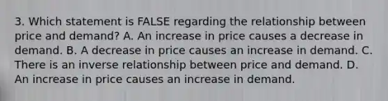 3. Which statement is FALSE regarding the relationship between price and demand? A. An increase in price causes a decrease in demand. B. A decrease in price causes an increase in demand. C. There is an inverse relationship between price and demand. D. An increase in price causes an increase in demand.