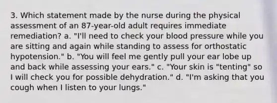 3. Which statement made by the nurse during the physical assessment of an 87-year-old adult requires immediate remediation? a. "I'll need to check your blood pressure while you are sitting and again while standing to assess for orthostatic hypotension." b. "You will feel me gently pull your ear lobe up and back while assessing your ears." c. "Your skin is "tenting" so I will check you for possible dehydration." d. "I'm asking that you cough when I listen to your lungs."