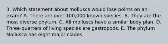 3. Which statement about molluscs would lose points on an exam? A. There are over 100,000 known species. B. They are the most diverse phylum. C. All molluscs have a similar body plan. D. Three-quarters of living species are gastropods. E. The phylum Mollusca has eight major clades