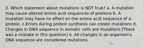 3. Which statement about mutations is NOT true? a. A mutation may cause altered amino acid sequences of proteins b. A mutation may have no effect on the amino acid sequence of a protein. c.Errors during protein synthesis can create mutations d. Changes in DNA sequence in somatic cells are mutations [There was a mistake in this question] e. All changes in an organism's DNA sequence are considered mutations.