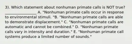 3). Which statement about nonhuman primate calls is NOT true? _________________ A. "Nonhuman primate calls occur in response to environmental stimuli. "B. "Nonhuman primate calls are able to demonstrate displacement." C. "Nonhuman primate calls are automatic and cannot be combined." D. "Nonhuman primate calls vary in intensity and duration." E. "Nonhuman primate call systems produce a limited number of sounds."