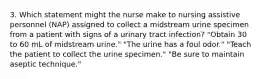 3. Which statement might the nurse make to nursing assistive personnel (NAP) assigned to collect a midstream urine specimen from a patient with signs of a urinary tract infection? "Obtain 30 to 60 mL of midstream urine." "The urine has a foul odor." "Teach the patient to collect the urine specimen." "Be sure to maintain aseptic technique."