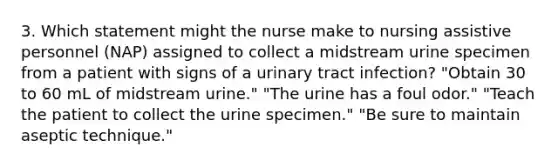 3. Which statement might the nurse make to nursing assistive personnel (NAP) assigned to collect a midstream urine specimen from a patient with signs of a urinary tract infection? "Obtain 30 to 60 mL of midstream urine." "The urine has a foul odor." "Teach the patient to collect the urine specimen." "Be sure to maintain aseptic technique."