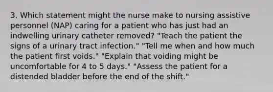 3. Which statement might the nurse make to nursing assistive personnel (NAP) caring for a patient who has just had an indwelling urinary catheter removed? "Teach the patient the signs of a urinary tract infection." "Tell me when and how much the patient first voids." "Explain that voiding might be uncomfortable for 4 to 5 days." "Assess the patient for a distended bladder before the end of the shift."