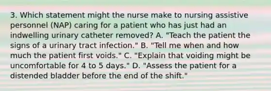 3. Which statement might the nurse make to nursing assistive personnel (NAP) caring for a patient who has just had an indwelling urinary catheter removed? A. "Teach the patient the signs of a urinary tract infection." B. "Tell me when and how much the patient first voids." C. "Explain that voiding might be uncomfortable for 4 to 5 days." D. "Assess the patient for a distended bladder before the end of the shift."