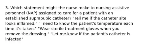 3. Which statement might the nurse make to nursing assistive personnel (NAP) assigned to care for a patient with an established suprapubic catheter? "Tell me if the catheter site looks inflamed." "I need to know the patient's temperature each time it's taken." "Wear sterile treatment gloves when you remove the dressing." "Let me know if the patient's catheter is infected"