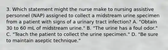 3. Which statement might the nurse make to nursing assistive personnel (NAP) assigned to collect a midstream urine specimen from a patient with signs of a urinary tract infection? A. "Obtain 30 to 60 mL of midstream urine." B. "The urine has a foul odor." C. "Teach the patient to collect the urine specimen." D. "Be sure to maintain aseptic technique."