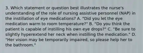 3. Which statement or question best illustrates the nurse's understanding of the role of nursing assistive personnel (NAP) in the instillation of eye medications? A. "Did you let the eye medication warm to room temperature?" B. "Do you think the patient is capable of instilling his own eye drops?" C. "Be sure to slightly hyperextend her neck when instilling the medication." D. "Her vision may be temporarily impaired, so please help her to the bathroom."