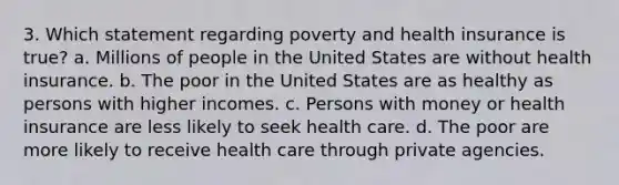 3. Which statement regarding poverty and health insurance is true? a. Millions of people in the United States are without health insurance. b. The poor in the United States are as healthy as persons with higher incomes. c. Persons with money or health insurance are less likely to seek health care. d. The poor are more likely to receive health care through private agencies.