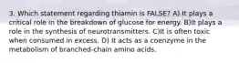 3. Which statement regarding thiamin is FALSE? A) It plays a critical role in the breakdown of glucose for energy. B)It plays a role in the synthesis of neurotransmitters. C)It is often toxic when consumed in excess. D) It acts as a coenzyme in the metabolism of branched-chain amino acids.