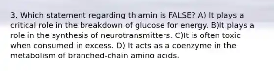 3. Which statement regarding thiamin is FALSE? A) It plays a critical role in the breakdown of glucose for energy. B)It plays a role in the synthesis of neurotransmitters. C)It is often toxic when consumed in excess. D) It acts as a coenzyme in the metabolism of branched-chain amino acids.