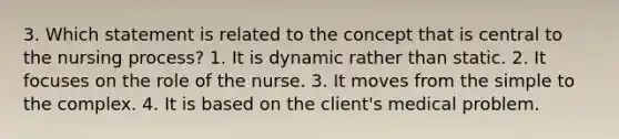 3. Which statement is related to the concept that is central to the nursing process? 1. It is dynamic rather than static. 2. It focuses on the role of the nurse. 3. It moves from the simple to the complex. 4. It is based on the client's medical problem.