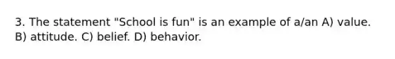 3. The statement "School is fun" is an example of a/an A) value. B) attitude. C) belief. D) behavior.