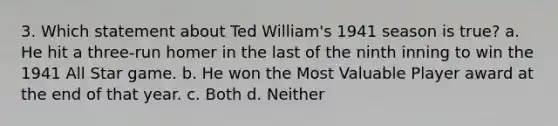 3. Which statement about Ted William's 1941 season is true? a. He hit a three-run homer in the last of the ninth inning to win the 1941 All Star game. b. He won the Most Valuable Player award at the end of that year. c. Both d. Neither