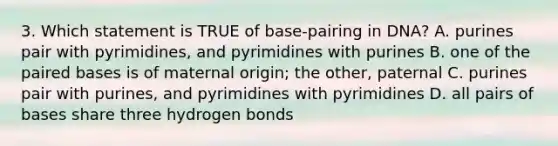 3. Which statement is TRUE of base-pairing in DNA? A. purines pair with pyrimidines, and pyrimidines with purines B. one of the paired bases is of maternal origin; the other, paternal C. purines pair with purines, and pyrimidines with pyrimidines D. all pairs of bases share three hydrogen bonds