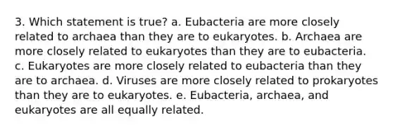 3. Which statement is true? a. Eubacteria are more closely related to archaea than they are to eukaryotes. b. Archaea are more closely related to eukaryotes than they are to eubacteria. c. Eukaryotes are more closely related to eubacteria than they are to archaea. d. Viruses are more closely related to prokaryotes than they are to eukaryotes. e. Eubacteria, archaea, and eukaryotes are all equally related.