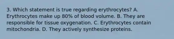 3. Which statement is true regarding erythrocytes? A. Erythrocytes make up 80% of blood volume. B. They are responsible for tissue oxygenation. C. Erythrocytes contain mitochondria. D. They actively synthesize proteins.