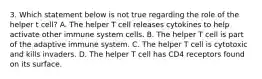 3. Which statement below is not true regarding the role of the helper t cell? A. The helper T cell releases cytokines to help activate other immune system cells. B. The helper T cell is part of the adaptive immune system. C. The helper T cell is cytotoxic and kills invaders. D. The helper T cell has CD4 receptors found on its surface.