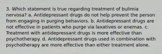 3. Which statement is true regarding treatment of bulimia nervosa? a. Antidepressant drugs do not help prevent the person from engaging in purging behaviors. b. Antidepressant drugs are not effective in patients who purge via laxatives or enemas. c. Treatment with antidepressant drugs is more effective than psychotherapy. d. Antidepressant drugs used in combination with psychotherapy are more effective than either treatment alone.