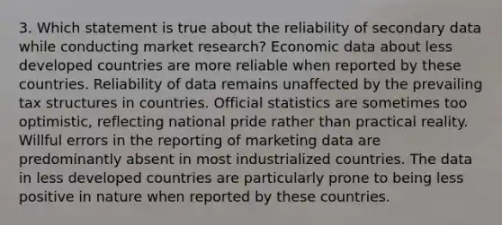 3. Which statement is true about the reliability of secondary data while conducting market research? Economic data about less developed countries are more reliable when reported by these countries. Reliability of data remains unaffected by the prevailing tax structures in countries. Official statistics are sometimes too optimistic, reflecting national pride rather than practical reality. Willful errors in the reporting of marketing data are predominantly absent in most industrialized countries. The data in less developed countries are particularly prone to being less positive in nature when reported by these countries.