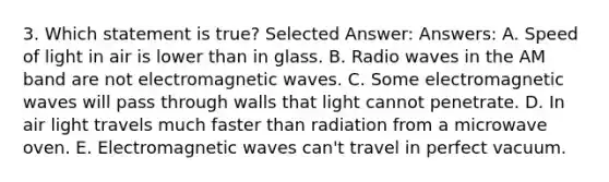 3. Which statement is true? Selected Answer: Answers: A. Speed of light in air is lower than in glass. B. Radio waves in the AM band are not electromagnetic waves. C. Some electromagnetic waves will pass through walls that light cannot penetrate. D. In air light travels much faster than radiation from a microwave oven. E. Electromagnetic waves can't travel in perfect vacuum.