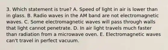 3. Which statement is true? A. Speed of light in air is lower than in glass. B. Radio waves in the AM band are not electromagnetic waves. C. Some electromagnetic waves will pass through walls that light cannot penetrate. D. In air light travels much faster than radiation from a microwave oven. E. Electromagnetic waves can't travel in perfect vacuum.