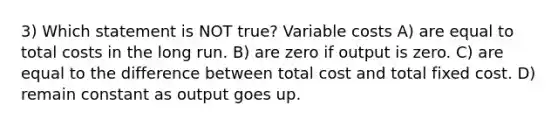 3) Which statement is NOT true? Variable costs A) are equal to total costs in the long run. B) are zero if output is zero. C) are equal to the difference between total cost and total fixed cost. D) remain constant as output goes up.