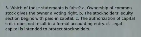 3. Which of these statements is false? a. Ownership of common stock gives the owner a voting right. b. The stockholders' equity section begins with paid-in capital. c. The authorization of capital stock does not result in a formal accounting entry. d. Legal capital is intended to protect stockholders.