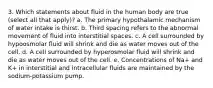 3. Which statements about fluid in the human body are true (select all that apply)? a. The primary hypothalamic mechanism of water intake is thirst. b. Third spacing refers to the abnormal movement of fluid into interstitial spaces. c. A cell surrounded by hypoosmolar fluid will shrink and die as water moves out of the cell. d. A cell surrounded by hyperosmolar fluid will shrink and die as water moves out of the cell. e. Concentrations of Na+ and K+ in interstitial and intracellular fluids are maintained by the sodium-potassium pump.