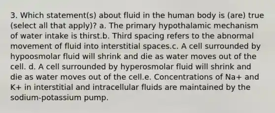 3. Which statement(s) about fluid in the human body is (are) true (select all that apply)? a. The primary hypothalamic mechanism of water intake is thirst.b. Third spacing refers to the abnormal movement of fluid into interstitial spaces.c. A cell surrounded by hypoosmolar fluid will shrink and die as water moves out of the cell. d. A cell surrounded by hyperosmolar fluid will shrink and die as water moves out of the cell.e. Concentrations of Na+ and K+ in interstitial and intracellular fluids are maintained by the sodium-potassium pump.