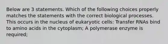 Below are 3 statements. Which of the following choices properly matches the statements with the correct biological processes. This occurs in the nucleus of eukaryotic cells: Transfer RNAs bind to amino acids in the cytoplasm; A polymerase enzyme is required;