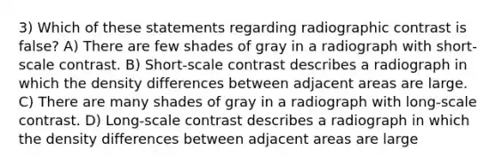 3) Which of these statements regarding radiographic contrast is false? A) There are few shades of gray in a radiograph with short-scale contrast. B) Short-scale contrast describes a radiograph in which the density differences between adjacent areas are large. C) There are many shades of gray in a radiograph with long-scale contrast. D) Long-scale contrast describes a radiograph in which the density differences between adjacent areas are large