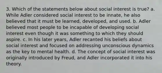 3. Which of the statements below about social interest is true? a. While Adler considered social interest to be innate, he also believed that it must be learned, developed, and used. b. Adler believed most people to be incapable of developing social interest even though it was something to which they should aspire. c. In his later years, Adler recanted his beliefs about social interest and focused on addressing unconscious dynamics as the key to mental health. d. The concept of social interest was originally introduced by Freud, and Adler incorporated it into his theory.