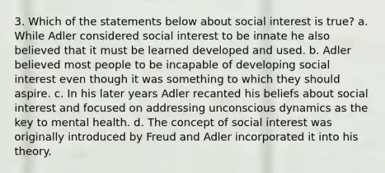 3. Which of the statements below about social interest is true? a. While Adler considered social interest to be innate he also believed that it must be learned developed and used. b. Adler believed most people to be incapable of developing social interest even though it was something to which they should aspire. c. In his later years Adler recanted his beliefs about social interest and focused on addressing unconscious dynamics as the key to mental health. d. The concept of social interest was originally introduced by Freud and Adler incorporated it into his theory.