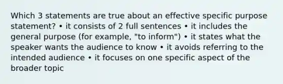 Which 3 statements are true about an effective specific purpose statement? • it consists of 2 full sentences • it includes the general purpose (for example, "to inform") • it states what the speaker wants the audience to know • it avoids referring to the intended audience • it focuses on one specific aspect of the broader topic