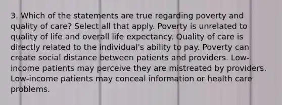 3. Which of the statements are true regarding poverty and quality of care? Select all that apply. Poverty is unrelated to quality of life and overall life expectancy. Quality of care is directly related to the individual's ability to pay. Poverty can create social distance between patients and providers. Low-income patients may perceive they are mistreated by providers. Low-income patients may conceal information or health care problems.