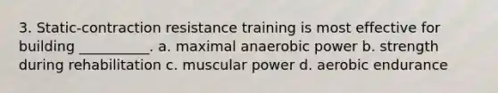 3. Static-contraction resistance training is most effective for building __________. a. maximal anaerobic power b. strength during rehabilitation c. muscular power d. aerobic endurance