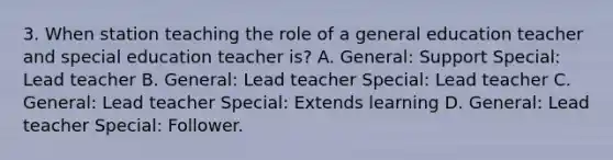 3. When station teaching the role of a general education teacher and special education teacher is? A. General: Support Special: Lead teacher B. General: Lead teacher Special: Lead teacher C. General: Lead teacher Special: Extends learning D. General: Lead teacher Special: Follower.